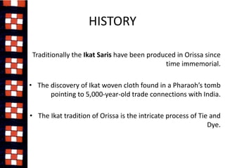 HISTORY 
• Traditionally the Ikat Saris have been produced in Orissa since 
time immemorial. 
• The discovery of Ikat woven cloth found in a Pharaoh’s tomb 
pointing to 5,000-year-old trade connections with India. 
• The Ikat tradition of Orissa is the intricate process of Tie and 
Dye. 
 