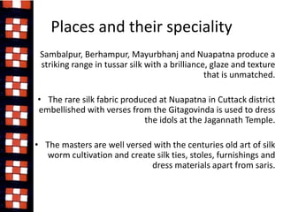 Places and their speciality 
• Sambalpur, Berhampur, Mayurbhanj and Nuapatna produce a 
striking range in tussar silk with a brilliance, glaze and texture 
that is unmatched. 
• The rare silk fabric produced at Nuapatna in Cuttack district 
embellished with verses from the Gitagovinda is used to dress 
the idols at the Jagannath Temple. 
• The masters are well versed with the centuries old art of silk 
worm cultivation and create silk ties, stoles, furnishings and 
dress materials apart from saris. 
 