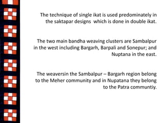 The technique of single ikat is used predominately in 
the saktapar designs which is done in double ikat. 
The two main bandha weaving clusters are Sambalpur 
in the west including Bargarh, Barpali and Sonepur; and 
Nuptana in the east. 
The weaversin the Sambalpur – Bargarh region belong 
to the Meher community and in Nupatana they belong 
to the Patra communtiy. 
 