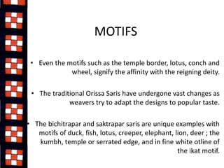 MOTIFS 
• Even the motifs such as the temple border, lotus, conch and 
wheel, signify the affinity with the reigning deity. 
• The traditional Orissa Saris have undergone vast changes as 
weavers try to adapt the designs to popular taste. 
• The bichitrapar and saktrapar saris are unique examples with 
motifs of duck, fish, lotus, creeper, elephant, lion, deer ; the 
kumbh, temple or serrated edge, and in fine white otline of 
the ikat motif. 
 
