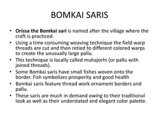 BOMKAI SARIS 
• Orissa the Bomkai sari is named after the village where the 
craft is practiced. 
• Using a time consuming weaving technique the field warp 
threads are cut and then retied to different colored warps 
to create the unusually large pallu. 
• This technique is locally called muhajorhi (or pallu with 
joined threads). 
• Some Bomkai saris have small fishes woven onto the 
border. Fish symbolizes prosperity and good health 
• Bomkai saris feature thread work ornament borders and 
pallu. 
• These saris are much in demand owing to their traditional 
look as well as their understated and elegant color palette. 
 