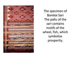 The specimen of 
Bomkai Sari 
The pallu of the 
sari contains 
motifs of the 
wheel, fish, which 
symbolize 
prosperity. 
 