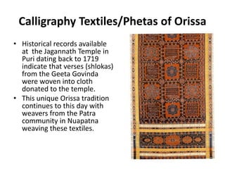 Calligraphy Textiles/Phetas of Orissa 
• Historical records available 
at the Jagannath Temple in 
Puri dating back to 1719 
indicate that verses (shlokas) 
from the Geeta Govinda 
were woven into cloth 
donated to the temple. 
• This unique Orissa tradition 
continues to this day with 
weavers from the Patra 
community in Nuapatna 
weaving these textiles. 
 