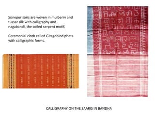 Sonepur saris are woven in mulberry and 
tussar silk with calligraphy and 
nagabandi, the coiled serpent motif. 
Ceremonial cloth called Gitagobind pheta 
with calligraphic forms. 
CALLIGRAPHY ON THE SAARIS IN BANDHA 
 