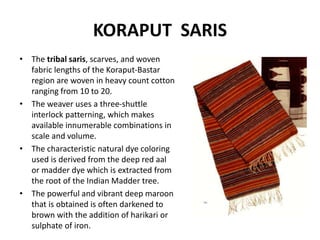 KORAPUT SARIS 
• The tribal saris, scarves, and woven 
fabric lengths of the Koraput-Bastar 
region are woven in heavy count cotton 
ranging from 10 to 20. 
• The weaver uses a three-shuttle 
interlock patterning, which makes 
available innumerable combinations in 
scale and volume. 
• The characteristic natural dye coloring 
used is derived from the deep red aal 
or madder dye which is extracted from 
the root of the Indian Madder tree. 
• The powerful and vibrant deep maroon 
that is obtained is often darkened to 
brown with the addition of harikari or 
sulphate of iron. 
 