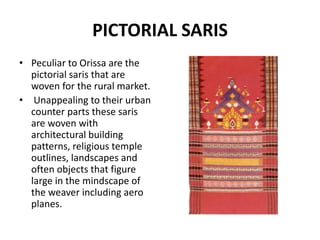 PICTORIAL SARIS 
• Peculiar to Orissa are the 
pictorial saris that are 
woven for the rural market. 
• Unappealing to their urban 
counter parts these saris 
are woven with 
architectural building 
patterns, religious temple 
outlines, landscapes and 
often objects that figure 
large in the mindscape of 
the weaver including aero 
planes. 
 