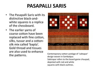 PASAPALLI SARIS 
• The Pasapalli Saris with its 
distinctive black-and-white 
squares is a replica 
of the chessboard. 
• The earlier yarns of 
coarse cotton have been 
replaced with fine cotton, 
silks, tussar and a cotton-silk 
mix called ‘bapta’. 
Gold thread and tissues 
are also used to enhance 
the patterns. Contemporary cotton yardage of ‘saktapar’ 
design woven in Sambalpur. 
Saktrapar refers to the board game chaupad, 
depicted with red and white 
squares with black outlines. 
 
