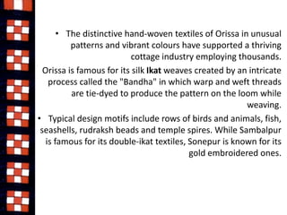 • The distinctive hand-woven textiles of Orissa in unusual 
patterns and vibrant colours have supported a thriving 
cottage industry employing thousands. 
• Orissa is famous for its silk Ikat weaves created by an intricate 
process called the "Bandha" in which warp and weft threads 
are tie-dyed to produce the pattern on the loom while 
weaving. 
• Typical design motifs include rows of birds and animals, fish, 
seashells, rudraksh beads and temple spires. While Sambalpur 
is famous for its double-ikat textiles, Sonepur is known for its 
gold embroidered ones. 
 