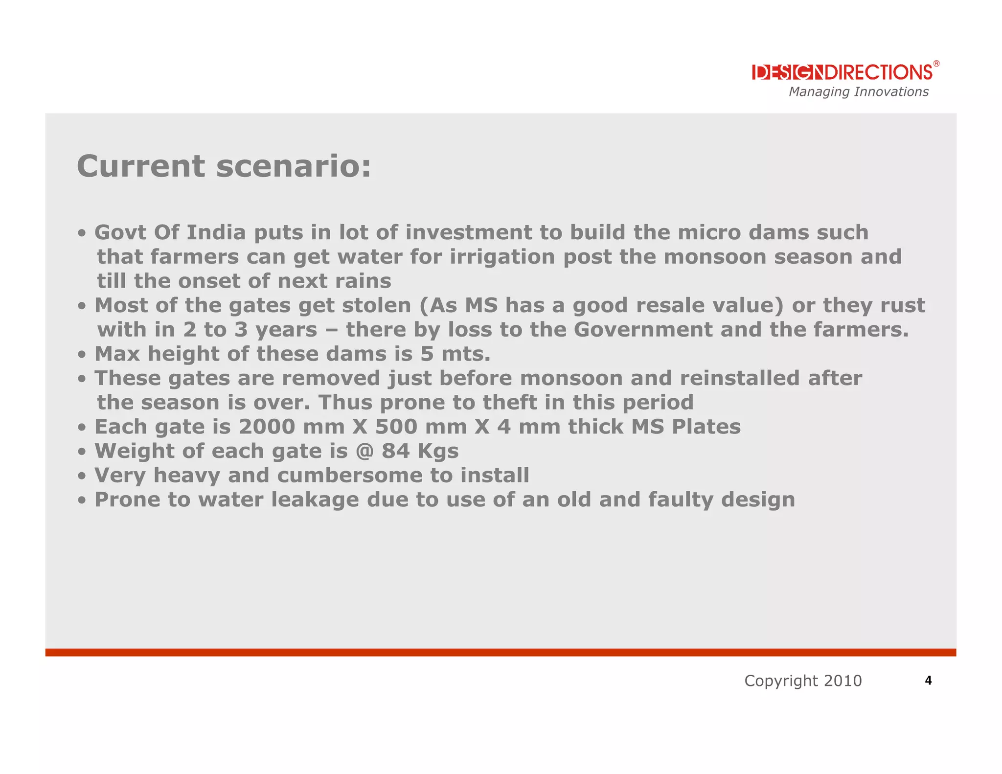 Managing Innovations




Current scenario:

• Govt Of India puts in lot of investment to build the micro dams such
  that farmers can get water for irrigation post the monsoon season and
  till the onset of next rains
• Most of the gates get stolen (As MS has a good resale value) or they rust
  with in 2 to 3 years – there by loss to the Government and the farmers.
• Max height of these dams is 5 mts.
• These gates are removed just before monsoon and reinstalled after
  the season is over. Thus prone to theft in this period
• Each gate is 2000 mm X 500 mm X 4 mm thick MS Plates
• Weight of each gate is @ 84 Kgs
• Very heavy and cumbersome to install
• Prone to water leakage due to use of an old and faulty design




                                                          Copyright 2010          4
 