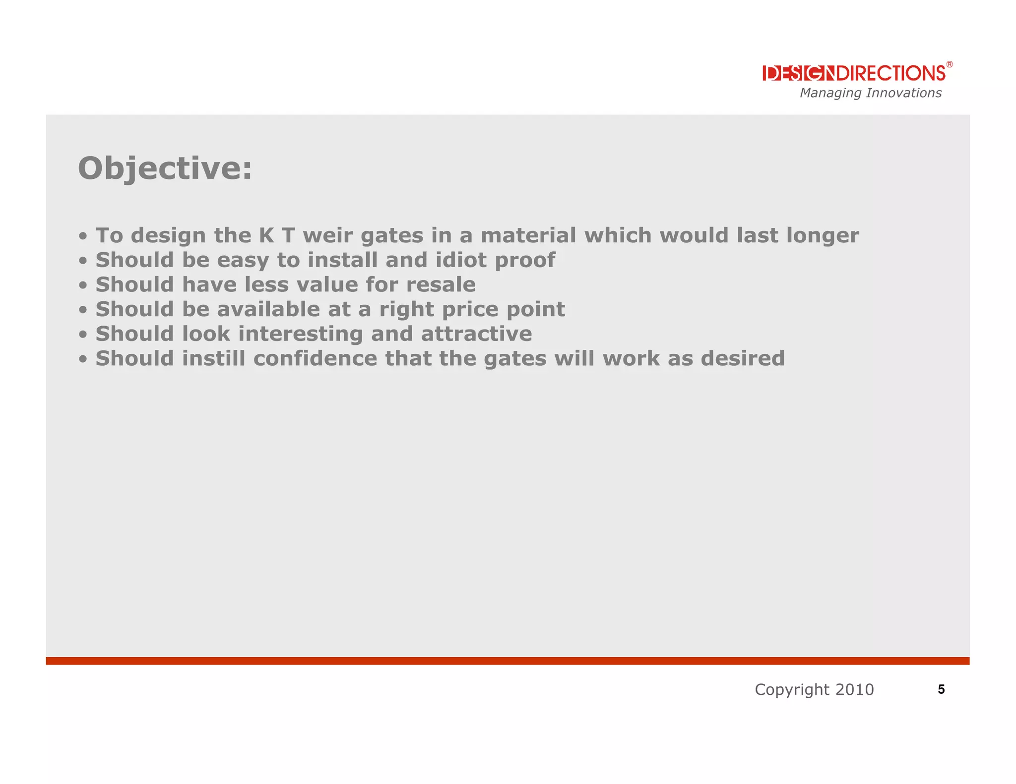 Managing Innovations




Objective:

•   To design the K T weir gates in a material which would last longer
•   Should be easy to install and idiot proof
•   Should have less value for resale
•   Should be available at a right price point
•   Should look interesting and attractive
•   Should instill confidence that the gates will work as desired




                                                            Copyright 2010          5
 