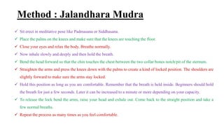 Method : Jalandhara Mudra
 Sit erect in meditative pose like Padmasana or Siddhasana.
 Place the palms on the knees and make sure that the knees are touching the floor.
 Close your eyes and relax the body. Breathe normally.
 Now inhale slowly and deeply and then hold the breath.
 Bend the head forward so that the chin touches the chest between the two collar bones notch/pit of the sternum.
 Straighten the arms and press the knees down with the palms to create a kind of locked position. The shoulders are
slightly forward to make sure the arms stay locked.
 Hold this position as long as you are comfortable. Remember that the breath is held inside. Beginners should hold
the breath for just a few seconds. Later it can be increased to a minute or more depending on your capacity.
 To release the lock bend the arms, raise your head and exhale out. Come back to the straight position and take a
few normal breaths.
 Repeat the process as many times as you feel comfortable.
 
