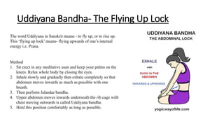 Uddiyana Bandha- The Flying Up Lock
The word Uddiyana in Sanskrit means - to fly up, or to rise up.
This ‘flying up lock’ means- flying upwards of one’s internal
energy i.e. Prana.
Method
1. Sit erect in any meditative asan and keep your palms on the
knees. Relax whole body by closing the eyes.
2. Inhale slowly and gradually then exhale completely so that
abdomen moves inwards as much as possible with one
breath.
3. Then perform Jalandar bandha.
4. Upper abdomen moves inwards underneath the rib cage with
chest moving outwards is called Uddiyana bandha.
5. Hold this position comfortably as long as possible.
 