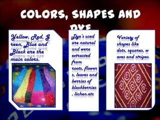 COLORS, SHAPES AND
Yellow, Red, G
               DYE
               Dye’s used        Variety of
reen, Blue and   are natural     shapes like
                 and were        dots, squares, w
Black are the
                 extracted       aves and stripes.
main colors.     from
                 roots, flower
                 s, leaves and
                 berries of
                 blackberries
                 , lichen.etc
 