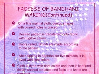 PROCESS OF BANDHANI
      MAKING(Continued)
Q   On a fine malmal cloth, plastic shapes
    with pinned holes is placed.
Q    Desired pattern is transferred onto fabric
     with fugitive colors.
Q    Knots called Bhindi are made according
     to the pattern.

Q    After dipping in naphthol for five minutes, it is
     dyed with light colors.
Q   Cloth is dyed with dark colors and then is kept and
    finally washed strached and folds and knots are
 