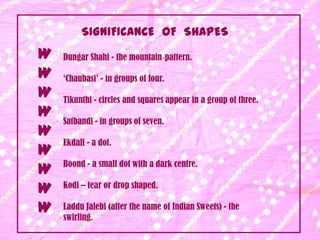 SIGNIFICANCE OF SHAPES
W   Dungar Shahi - the mountain‐pattern.

W   ‘Chaubasi’ - in groups of four.
W   Tikunthi - circles and squares appear in a group of three.
W   Satbandi - in groups of seven.
W
    Ekdali - a dot.
W
    Boond - a small dot with a dark centre.
W
W   Kodi – tear or drop shaped.

W   Laddu Jalebi (after the name of Indian Sweets) - the
    swirling.
 