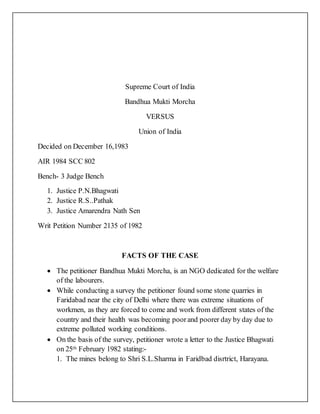 Supreme Court of India
Bandhua Mukti Morcha
VERSUS
Union of India
Decided on December 16,1983
AIR 1984 SCC 802
Bench- 3 Judge Bench
1. Justice P.N.Bhagwati
2. Justice R.S..Pathak
3. Justice Amarendra Nath Sen
Writ Petition Number 2135 of 1982
FACTS OF THE CASE
 The petitioner Bandhua Mukti Morcha, is an NGO dedicated for the welfare
of the labourers.
 While conducting a survey the petitioner found some stone quarries in
Faridabad near the city of Delhi where there was extreme situations of
workmen, as they are forced to come and work from different states of the
country and their health was becoming poorand poorer day by day due to
extreme polluted working conditions.
 On the basis of the survey, petitioner wrote a letter to the Justice Bhagwati
on 25th February 1982 stating:-
1. The mines belong to Shri S.L.Sharma in Faridbad disrtrict, Harayana.
 
