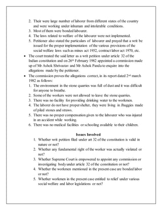 2. Their were large number of laborer from different states of the country
and were working under inhuman and intolerable conditions.
3. Most of them were bonded labourer.
4. The laws related to welfare of the labourer were not implemented.
5. Petitioner also stated the particulars of labourer and prayed that a writ be
issued for the proper implementation of the various provisions of the
social welfare laws such as mines act 1952, contract labor act 1970, etc.
 The court treated the said letter as a writ petition under article 32 of the
Indian constitution and on 26th February 1982 appointed a commission made
up of Mr Ashok Shrivastav and Mr Ashok Panda to enquire into the
allegations made by the petitioner.
 The commission proves the allegations correct, in its report dated 2nd march
1982 as follows:
1. The environment in the stone quarries was full of dust and it was difficult
for anyone to breathe.
2. Some of the workers were not allowed to leave the stone quarries.
3. There was no facility for providing drinking water to the workmen.
4. The laborer do not have propershelter, they were living in Jhuggies made
of piled stones and straws.
5. There was no proper compensation given to the labourer who was injured
in an accident while working.
6. There was no medical facilities or schooling available to their children.
Issues Involved
1. Whether writ petition filed under art 32 of the constitution is valid in
nature or not?
2. Whether any fundamental right of the worker was actually violated or
not?
3. Whether Supreme Court is empowered to appoint any commission or
investigating bodyunder article 32 of the constitution or not?
4. Whether the workmen mentioned in the present case are bonded labor
or not?
5. Whether workmen in the present case entitled to relief under various
social welfare and labor legislations or not?
 