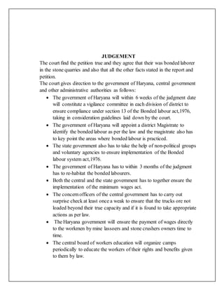 JUDGEMENT
The court find the petition true and they agree that their was bonded laborer
in the stone quarries and also that all the other facts stated in the report and
petition.
The court gives direction to the government of Haryana, central government
and other administrative authorities as follows:
 The government of Haryana will within 6 weeks of the judgment date
will constitute a vigilance committee in each division of district to
ensure compliance under section 13 of the Bonded labour act,1976,
taking in consideration guidelines laid down by the court.
 The government of Haryana will appoint a district Magistrate to
identify the bonded labour as per the law and the magistrate also has
to key point the areas where bonded labour is practiced.
 The state government also has to take the help of non-political groups
and voluntary agencies to ensure implementation of the Bonded
labour system act,1976.
 The government of Haryana has to within 3 months of the judgment
has to re-habitat the bonded labourers.
 Both the central and the state government has to together ensure the
implementation of the minimum wages act.
 The concernofficers of the central government has to carry out
surprise check at least once a weak to ensure that the trucks ore not
loaded beyond their true capacity and if it is found to take appropriate
actions as per law.
 The Haryana government will ensure the payment of wages directly
to the workmen by mine lassoers and stone crushers owners time to
time.
 The central board of workers education will organize camps
periodically to educate the workers of their rights and benefits given
to them by law.
 