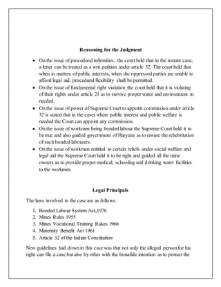 Reasoning for the Judgment
 On the issue of procedural infirmities, the court held that in the instant case,
a letter can be treated as a writ petition under article 32. The court held that
when in matters of public interests, when the oppressed parties are unable to
afford legal aid, procedural flexibility shall be permitted.
 On the issue of fundamental right violation the court held that it is violating
of their rights under article 21 as to survive proper water and environment in
needed.
 On the issue of power of Supreme Court to appoint commission under article
32 is stated that in the cases where public interest and public welfare is
needed the Court can appoint any commission.
 On the issue of workmen being bonded labour the Supreme Court held it to
be true and also guided government of Haryana as to ensure the rehebritation
of such bonded labourers.
 On the issue of workmen entitled to certain reliefs under social welfare and
legal aid the Supreme Court held it to be right and guided all the mine
owners as to provide propermedical, schooling and drinking water facilities
to the workmen.
Legal Principals
The laws involved in the case are as follows:
1. Bonded Labour System Act,1976
2. Mines Rules 1955
3. Mines Vocational Training Rukes 1966
4. Maternity Benefit Act 1961
5. Article 32 of the Indian Constitution
New guidelines laid down in this case was that not only the alleged personfor his
right can file a case but also by other with the bonafide intention as to protect the
 