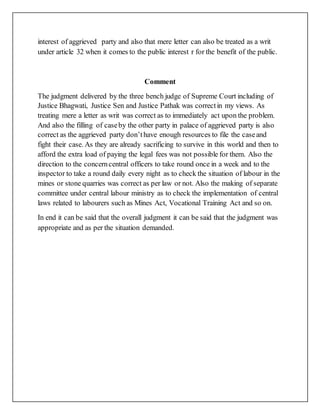 interest of aggrieved party and also that mere letter can also be treated as a writ
under article 32 when it comes to the public interest r for the benefit of the public.
Comment
The judgment delivered by the three bench judge of Supreme Court including of
Justice Bhagwati, Justice Sen and Justice Pathak was correctin my views. As
treating mere a letter as writ was correct as to immediately act upon the problem.
And also the filling of caseby the other party in palace of aggrieved party is also
correct as the aggrieved party don’thave enough resources to file the caseand
fight their case. As they are already sacrificing to survive in this world and then to
afford the extra load of paying the legal fees was not possible for them. Also the
direction to the concerncentral officers to take round once in a week and to the
inspector to take a round daily every night as to check the situation of labour in the
mines or stone quarries was correct as per law or not. Also the making of separate
committee under central labour ministry as to check the implementation of central
laws related to labourers such as Mines Act, Vocational Training Act and so on.
In end it can be said that the overall judgment it can be said that the judgment was
appropriate and as per the situation demanded.
 
