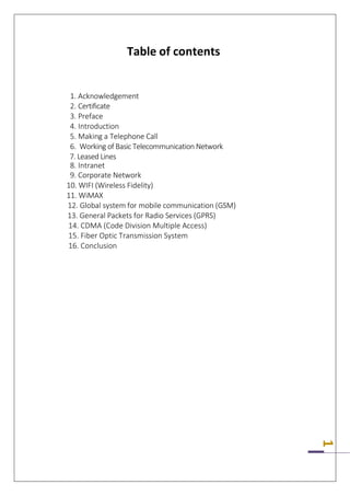 1
Table of contents
1. Acknowledgement
2. Certificate
3. Preface
4. Introduction
5. Making a Telephone Call
6. Working of Basic Telecommunication Network
7. Leased Lines
8. Intranet
9. Corporate Network
10. WIFI (Wireless Fidelity)
11. WiMAX
12. Global system for mobile communication (GSM)
13. General Packets for Radio Services (GPRS)
14. CDMA (Code Division Multiple Access)
15. Fiber Optic Transmission System
16. Conclusion
 