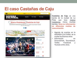 El caso Castañas de Caju
Castañas de Caju es una
banda de la ciudad de La
Plata
que
toca
música
rioplatense. Cómo muchas
bandas, tiene su información
en diferentes medios de
comunicación.
•

•

Agenda de eventos en la
AGENDA CULTURAL de la
ciudad de Buenos Aires
Información
en
Grooveshark, Soundcloud,
Twitter,
Facebook
y
Youtube entre otros.

 