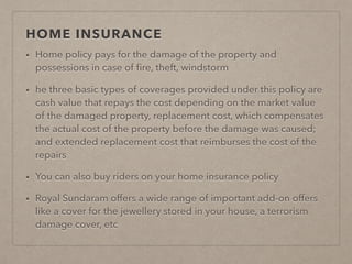 HOME INSURANCE
• Home policy pays for the damage of the property and
possessions in case of ﬁre, theft, windstorm
• he three basic types of coverages provided under this policy are
cash value that repays the cost depending on the market value
of the damaged property, replacement cost, which compensates
the actual cost of the property before the damage was caused;
and extended replacement cost that reimburses the cost of the
repairs
• You can also buy riders on your home insurance policy
• Royal Sundaram offers a wide range of important add-on offers
like a cover for the jewellery stored in your house, a terrorism
damage cover, etc
 