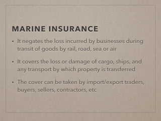 MARINE INSURANCE
• It negates the loss incurred by businesses during
transit of goods by rail, road, sea or air
• It covers the loss or damage of cargo, ships, and
any transport by which property is transferred
• The cover can be taken by import/export traders,
buyers, sellers, contractors, etc
 