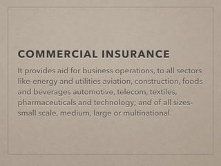 COMMERCIAL INSURANCE
It provides aid for business operations, to all sectors
like-energy and utilities aviation, construction, foods
and beverages automotive, telecom, textiles,
pharmaceuticals and technology; and of all sizes-
small scale, medium, large or multinational.
 