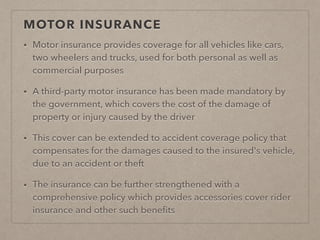 MOTOR INSURANCE
• Motor insurance provides coverage for all vehicles like cars,
two wheelers and trucks, used for both personal as well as
commercial purposes
• A third-party motor insurance has been made mandatory by
the government, which covers the cost of the damage of
property or injury caused by the driver
• This cover can be extended to accident coverage policy that
compensates for the damages caused to the insured's vehicle,
due to an accident or theft
• The insurance can be further strengthened with a
comprehensive policy which provides accessories cover rider
insurance and other such beneﬁts
 