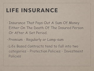 LIFE INSURANCE
• Insurance That Pays Out A Sum Of Money
Either On The Death Of The Insured Person
Or After A Set Period.
• Premium - Regularly or Lamp-sum
• Life Based Contracts tend to fall into two
categories - Protection Policies - Investment
Policies
 