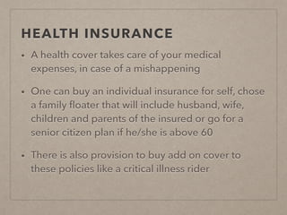 HEALTH INSURANCE
• A health cover takes care of your medical
expenses, in case of a mishappening
• One can buy an individual insurance for self, chose
a family ﬂoater that will include husband, wife,
children and parents of the insured or go for a
senior citizen plan if he/she is above 60
• There is also provision to buy add on cover to
these policies like a critical illness rider
 