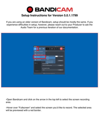 Setup Instructions for Version 5.0.1.1799
If you are using an older version of Bandicam, setup should be mostly the same. If you
experience difficulties in setup, however, please reach out to your Producer to ask the
Audio Team for a previous iteration of our documentation.
-Open Bandicam and click on the arrow in the top left to select the screen recording
area.
-Hover over “Fullscreen” and select the screen you’d like to record. The selected area
will be previewed with a red border.
 