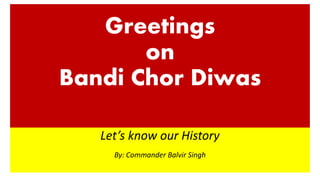 Greetings
on
Bandi Chor Diwas
Let’s know our History
By: Commander Balvir Singh
 