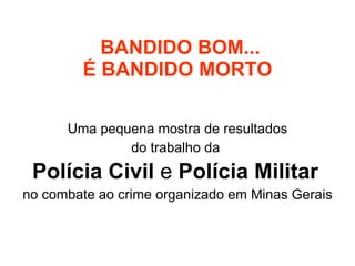 BANDIDO BOM... É BANDIDO MORTO Uma pequena mostra de resultados do trabalho da  Polícia Civil  e  Polícia Militar   no combate ao crime organizado em Minas Gerais 