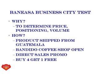 Baneasa business City Test
• Why?
– To determine price,
positioning, volume
• How?
– Product shipped from
guatemala
– Bandido coffee shop open
– Direct sales promo
– Buy 4 get 1 free
 