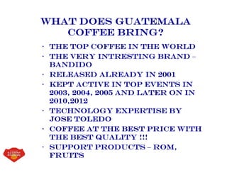 What Does guatemala
coffee Bring?
• The top coffee in the world
• The very intresting brand –
bandido
• Released already in 2001
• Kept active in top events in
2003, 2004, 2005 and later on in
2010,2012
• Technology expertise by
jose toledo
• Coffee at the best price with
the best quality !!!
• Support products – rom,
fruits
 