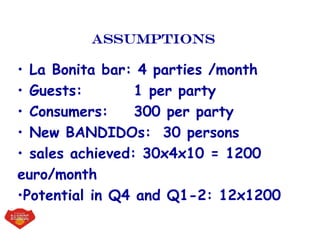 Assumptions
• La Bonita bar: 4 parties /month
• Guests: 1 per party
• Consumers: 300 per party
• New BANDIDOs: 30 persons
• sales achieved: 30x4x10 = 1200
euro/month
•Potential in Q4 and Q1-2: 12x1200
 