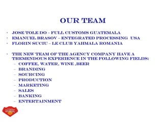 Our Team
• Jose Tole do – Full Customs Guatemala
• Emanuel Brasov – Entegrated processing USA
• Florin Suciu – le club yahmala romania
• The new team of the agency company have a
tremendous experience in the following fields:
– Coffee, Water, Wine ,Beer
– Branding
– Sourcing
– Production
– Marketing
– Sales
– Banking
– entertainment
 