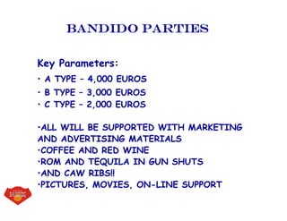 Bandido parties
Key Parameters:
• A TYPE – 4,000 EUROS
• B TYPE – 3,000 EUROS
• C TYPE – 2,000 EUROS
•ALL WILL BE SUPPORTED WITH MARKETING
AND ADVERTISING MATERIALS
•COFFEE AND RED WINE
•ROM AND TEQUILA IN GUN SHUTS
•AND CAW RIBS!!
•PICTURES, MOVIES, ON-LINE SUPPORT
 