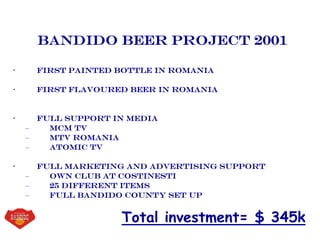 Bandido beer project 2001
• First painted bottle in romania
• First flavoured beer in romania
• Full support in media
– Mcm tv
– Mtv romania
– Atomic tv
• Full marketing and advertising support
– Own club at costinesti
– 25 different items
– Full bandido county set up
Total investment= $ 345k
 
