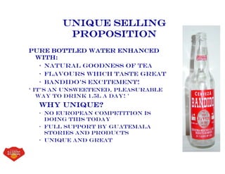 Unique Selling
Proposition
Pure bottled water enhanced
with:
• Natural goodness of tea
• Flavours which taste great
• bandido’s Excitement!
‘ It’s an Unsweetened, Pleasurable
way to drink 1.5L a day! ’
Why unique?
• No European competition is
doing this today
• Full support by guatemala
stories and products
• Unique and great
 