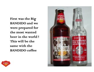 First was the Big
BANDIDO and we
were prepared for
the most wanted
beer in the world !
This will be the
same with the
BANDIDO coffee
 