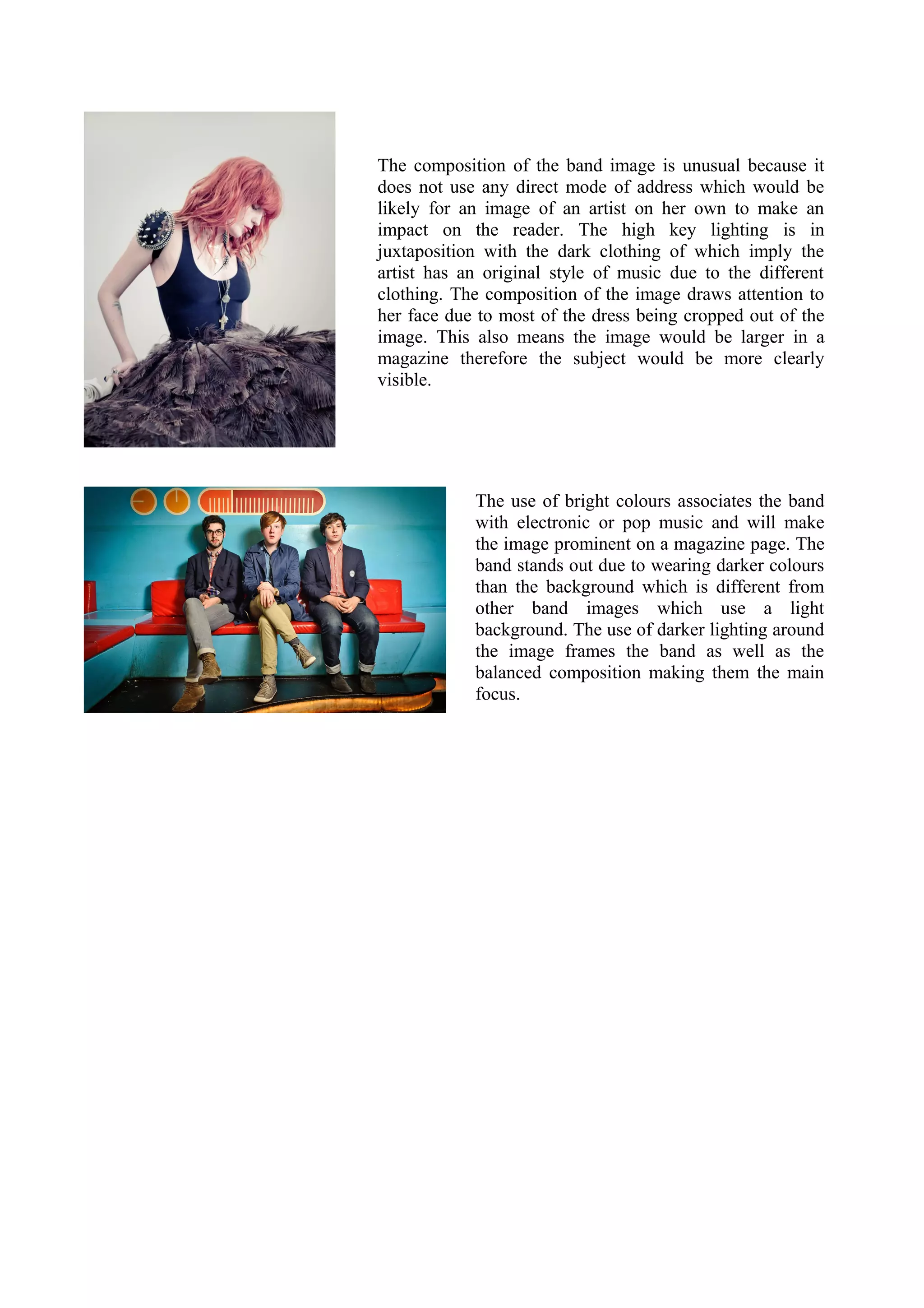 The composition of the band image is unusual because it
does not use any direct mode of address which would be
likely for an image of an artist on her own to make an
impact on the reader. The high key lighting is in
juxtaposition with the dark clothing of which imply the
artist has an original style of music due to the different
clothing. The composition of the image draws attention to
her face due to most of the dress being cropped out of the
image. This also means the image would be larger in a
magazine therefore the subject would be more clearly
visible.




            The use of bright colours associates the band
            with electronic or pop music and will make
            the image prominent on a magazine page. The
            band stands out due to wearing darker colours
            than the background which is different from
            other band images which use a light
            background. The use of darker lighting around
            the image frames the band as well as the
            balanced composition making them the main
            focus.
 