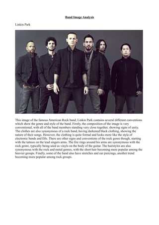 Band Image Analysis
Linkin Park
This image of the famous American Rock band, Linkin Park contains several different conventions
which show the genre and style of the band. Firstly, the composition of the image is very
conventional, with all of the band members standing very close together, showing signs of unity.
The clothes are also synonymous of a rock band, having darkened black clothing, showing the
nature of their songs. However, the clothing is quite formal and looks more like the style of
electronic bands and DJs. There are other signs and conventions of the rock genre though, starting
with the tattoos on the lead singers arms. The fire rings around his arms are synonymous with the
rock genre, typically being used as vinyls on the body of the guitar. The hairstyles are also
synonymous with the rock and metal genres, with the short hair becoming more popular among the
heavier groups. Finally, some of the band also have stretches and ear piercings, another trend
becoming more popular among rock groups.
 