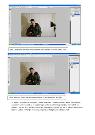 So overall I increased the brightness a lot because when I took the picture it was in a dull lighting
which isn’t what I wanted, so by brightening it up it makes the image standout more which was
wanted. I also got rid of the light on the right, as this was a mistake and one of the first photos that I
took. So I got rid of the light by copying a layer over the light until it disappeared.
Here I am moving the layer from the image over the light so that it covers it up.
This screen shot shows the outcome of moving all the layers over the light.
 