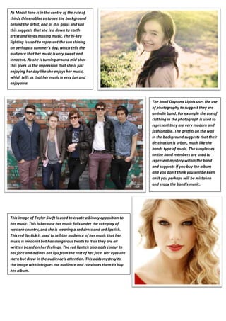 As Maddi Jane is in the centre of the rule of
           Amy Boardman
thirds this enables us to see the background
behind the artist, and as it is grass and soil
this suggests that she is a down to earth
artist and loves making music. The hi-key
lighting is used to represent the sun shining
on perhaps a summer’s day, which tells the
audience that her music is very sweet and
innocent. As she is turning around mid-shot
this gives us the impression that she is just
enjoying her day like she enjoys her music,
which tells us that her music is very fun and
enjoyable.



                                                                        The band Daytona Lights uses the use
                                                                        of photography to suggest they are
                                                                        an indie band. For example the use of
                                                                        clothing in the photograph is used to
                                                                        represent they are very modern and
                                                                        fashionable. The graffiti on the wall
                                                                        in the background suggests that their
                                                                        destination is urban, much like the
                                                                        bands type of music. The sunglasses
                                                                        on the band members are used to
                                                                        represent mystery within the band
                                                                        and suggests if you buy the album
                                                                        and you don’t think you will be keen
                                                                        on it you perhaps will be mistaken
                                                                        and enjoy the band’s music.




This image of Taylor Swift is used to create a binary opposition to
her music. This is because her music falls under the category of
western country, and she is wearing a red dress and red lipstick.
This red lipstick is used to tell the audience of her music that her
music is innocent but has dangerous twists to it as they are all
written based on her feelings. The red lipstick also adds colour to
her face and defines her lips from the rest of her face. Her eyes are
stern but draw in the audience’s attention. This adds mystery to
the image with intrigues the audience and convinces them to buy
her album.
 