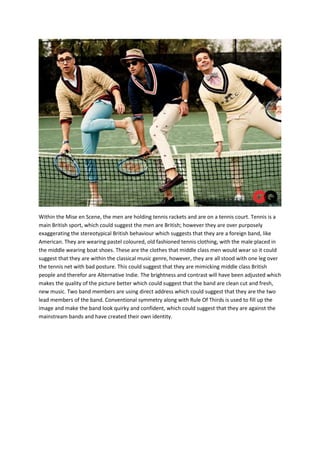 Within the Mise en Scene, the men are holding tennis rackets and are on a tennis court. Tennis is a
main British sport, which could suggest the men are British; however they are over purposely
exaggerating the stereotypical British behaviour which suggests that they are a foreign band, like
American. They are wearing pastel coloured, old fashioned tennis clothing, with the male placed in
the middle wearing boat shoes. These are the clothes that middle class men would wear so it could
suggest that they are within the classical music genre, however, they are all stood with one leg over
the tennis net with bad posture. This could suggest that they are mimicking middle class British
people and therefor are Alternative Indie. The brightness and contrast will have been adjusted which
makes the quality of the picture better which could suggest that the band are clean cut and fresh,
new music. Two band members are using direct address which could suggest that they are the two
lead members of the band. Conventional symmetry along with Rule Of Thirds is used to fill up the
image and make the band look quirky and confident, which could suggest that they are against the
mainstream bands and have created their own identity.

 