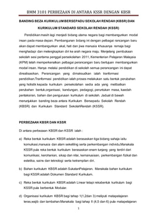 BMM 3101 PERBEZAAN DI ANTARA KSSR DENGAN KBSR 
BANDING BEZA KURIKULUM BERSEPADU SEKOLAH RENDAH (KBSR) DAN 
KURIKULUM STANDARD SEKOLAH RENDAH (KSSR) 
Pendidikan masih lagi menjadi bidang utama negara bagi membangunkan modal 
insan pada masa depan. Pembangunan bidang ini dengan pelbagai rancangan baru 
akan dapat membangunkan akal, hati dan jiwa manusia khususnya remaja bagi 
menghadapi dan melengkapkan diri ke arah negara maju. Menjelang pembukaan 
sekolah sesi pertama penggal persekolahan 2011, Kementerian Pelajaran Malaysia 
(KPM) telah memperkenalkan pelbagai perancangan baru bertujuan membangunkan 
modal insan. Hanya melalui pendidikan di sekolah semua perancangan ini dapat 
direalisasikan. Perancangan yang dimaksudkan ialah tranformasi 
pendidikan.Tranformasi pendidikan ialah proses melakukan satu bentuk perubahan 
yang holistik kepada kurikulum persekolahan sedia ada yang melibatkan 
perubahan bentuk,organisasi, kandungan, pedagogi, peruntukan masa, kaedah 
pentaksiran, bahan dan pengurusan kurikulum di sekolah. Jadual di bawah 
menunjukkan banding beza antara Kurikulum Bersepadu Sekolah Rendah 
(KBSR) dan Kurikulum Standard SekolahRendah (KSSR). 
1 
PERBEZAAN KBSR DAN KSSR 
Di antara perbezaan KBSR dan KSSR ialah : 
a) Reka bentuk kurikulum KBSR adalah berasaskan tiga bidang sahaja iaitu 
komuikasi,manusia dan alam sekeliling serta perkembangan individu.Manakala 
KSSR pula reka bentuk kurikulum berasaskan enam tunjang yang terdiri dari 
komunikasi, kerohanian, sikap dan nilai, kemanusiaan, perkembangan fizikal dan 
estetika, sains dan teknologi serta ketrampilan diri. 
b) Bahan kurikulum KBSR adalah SukatanPelajaran. Manakala bahan kurikulum 
bagi KSSR adalah Dokumen Standard Kurikulum. 
c) Reka bentuk kurikulum KBSR adalah Linear tetapi rekabentuk kurikulum bagi 
KSSR pula berbentuk Modular. 
d) Organisasi kurikulum KBSR bagi tahap 1(1,2dan 3) meliputi matapelajaran 
teras,wajib dan tambahan.Manakala bagi tahap II (4,5 dan 6) pula matapelajaran 
 