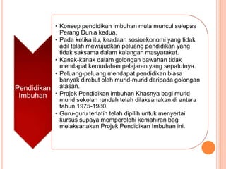 • Konsep pendidikan imbuhan mula muncul selepas
             Perang Dunia kedua.
           • Pada ketika itu, keadaan sosioekonomi yang tidak
             adil telah mewujudkan peluang pendidikan yang
             tidak saksama dalam kalangan masyarakat.
           • Kanak-kanak dalam golongan bawahan tidak
             mendapat kemudahan pelajaran yang sepatutnya.
           • Peluang-peluang mendapat pendidikan biasa
             banyak direbut oleh murid-murid daripada golongan
Pendidikan atasan.
 Imbuhan • Projek Pendidikan imbuhan Khasnya bagi murid-
             murid sekolah rendah telah dilaksanakan di antara
             tahun 1975-1980.
           • Guru-guru terlatih telah dipilih untuk menyertai
             kursus supaya memperolehi kemahiran bagi
             melaksanakan Projek Pendidikan Imbuhan ini.
 